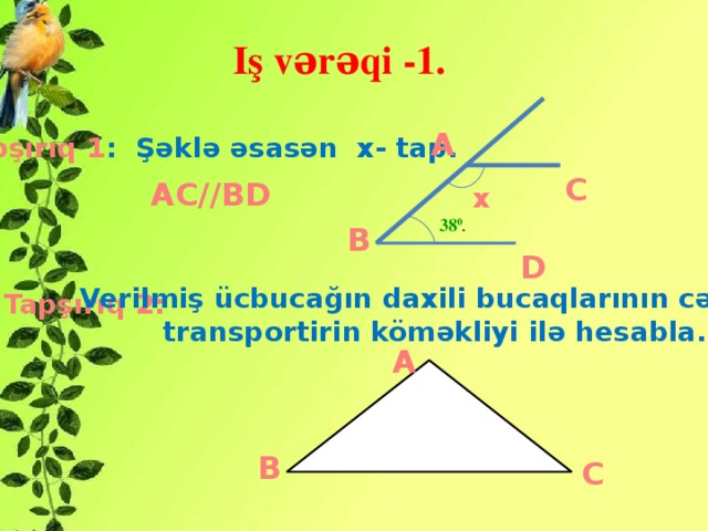 Iş vərəqi -1. A Tapşırıq 1 : Şəklə əsasən x- tap.   C AC//BD x 38 0 . B D Verilmiş ücbucağın daxili bucaqlarının cəmini  transportirin köməkliyi ilə hesabla. Tapşırıq 2: A B C