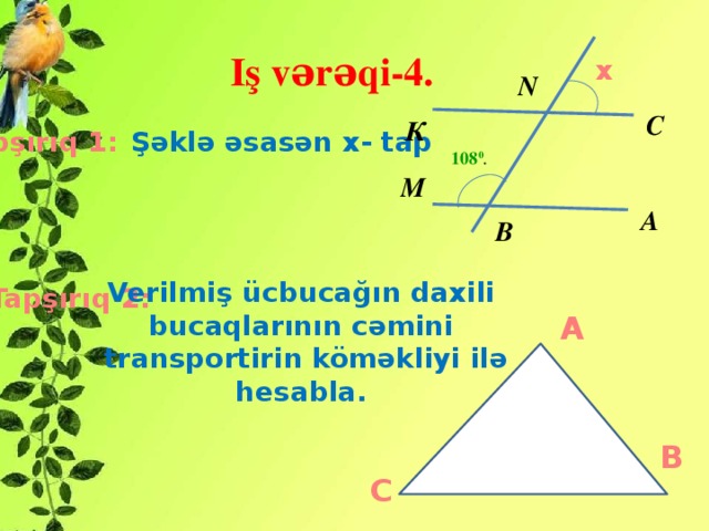 Iş vərəqi-4. x N С К Tapşırıq 1:  Şəklə əsasən x- tap 108 0 . М А В Verilmiş ücbucağın daxili bucaqlarının cəmini  transportirin köməkliyi ilə hesabla. Tapşırıq 2: A B C