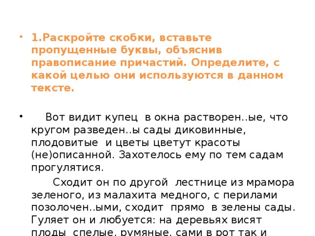 1.Раскройте скобки, вставьте пропущенные буквы, объяснив правописание причастий. Определите, с какой целью они используются в данном тексте.     Вот видит купец в окна растворен..ые, что кругом разведен..ы сады диковинные, плодовитые и цветы цветут красоты (не)описанной. Захотелось ему по тем садам прогулятися.