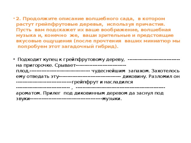 2. Продолжите описание волшебного сада, в котором растут грейпфрутовые деревья, используя причастия. Пусть вам подскажет их ваше воображение, волшебная музыка и, конечно же, ваши зрительные и предстоящие вкусовые ощущения (после прочтения ваших миниатюр мы попробуем этот загадочный гибрид).  Подходит купец к грейпфрутовому дереву, ------------------------------- на пригорочке. Срывает------------------------------ плод,------------------------------------ чудеснейшим запахом. Захотелось ему отведать эту------------------------------------- диковину. Разломил он ---------------------------------грейпфрут и насладился -------------------------------- , ----------------------------------------------------- ароматом. Прилег под диковинным деревом да заснул под звуки-------------------------------------------музыки.