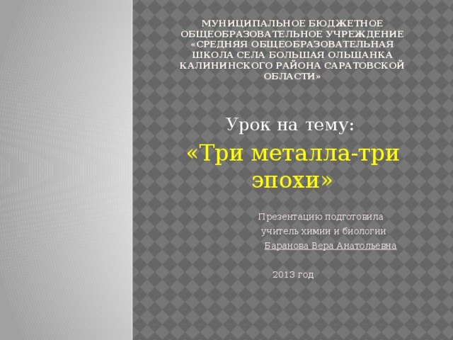 Муниципальное бюджетное общеобразовательное учреждение «Средняя общеобразовательная школа села Большая Ольшанка Калининского района Саратовской области»   Урок на тему: «Три металла-три эпохи»  Презентацию подготовила  учитель химии и биологии  Баранова Вера Анатольевна  2013 год