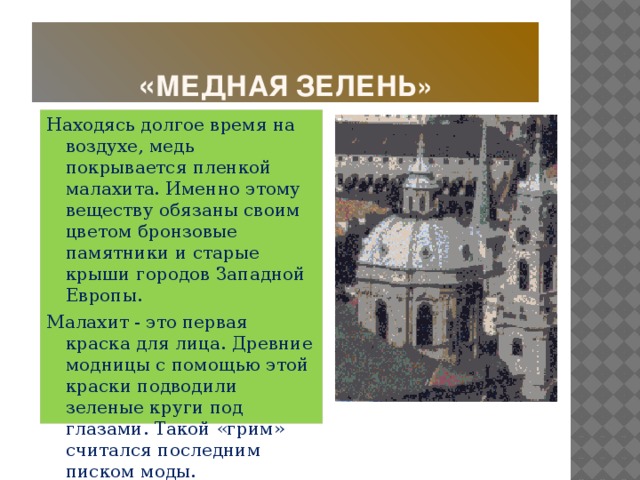 « Медная зелень» Находясь долгое время на воздухе, медь покрывается пленкой малахита. Именно этому веществу обязаны своим цветом бронзовые памятники и старые крыши городов Западной Европы. Малахит - это первая краска для лица. Древние модницы с помощью этой краски подводили зеленые круги под глазами. Такой «грим» считался последним писком моды.