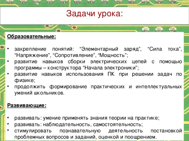 Задачи урока: Образовательные:  закрепление понятий: “Элементарный заряд”, “Сила тока”, “Напряжение”, “Сопротивление”, “Мощность”; развитие навыков сборки электрических цепей с помощью программы – конструктора “Начала электроники”; развитие навыков использования ПК при решении задач по физике; продолжить формирование практических и интеллектуальных умений школьников. Развивающие: