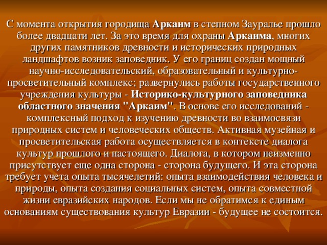 С момента открытия городища Аркаим в степном Зауралье прошло более двадцати лет. За это время для охраны Аркаима , многих других памятников древности и исторических природных ландшафтов возник заповедник. У его границ создан мощный научно-исследовательский, образовательный и культурно-просветительный комплекс; развернулись работы государственного учреждения культуры - Историко-культурного заповедника областного значения 