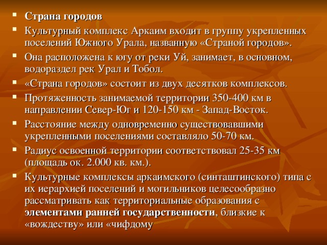 Страна городов Культурный комплекс Аркаим входит в группу укрепленных поселений Южного Урала, названную «Страной городов». Она расположена к югу от реки Уй, занимает, в основном, водораздел рек Урал и Тобол. «Страна городов» состоит из двух десятков комплексов. Протяженность занимаемой территории 350-400 км в направлении Север-Юг и 120-150 км - Запад-Восток. Расстояние между одновременно существовавшими укрепленными поселениями составляло 50-70 км. Радиус освоенной территории соответствовал 25-35 км (площадь ок. 2.000 кв. км.). Культурные комплексы аркаимского (синташтинского) типа с их иерархией поселений и могильников целесообразно рассматривать как территориальные образования с элементами ранней государственности , близкие к «вождеству» или «чифдому