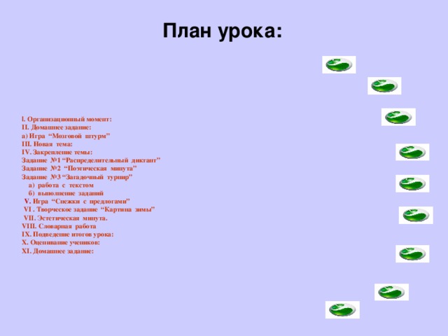 План урока:           I . Организационный момент:  II. Домашнее задание:  а) Игра “Мозговой штурм”  III. Новая тема:   IV. Закрепление темы:   Задание №1 “Распределительный диктант”  Задание №2 “Поэтическая минута”  Задание №3 “Загадочный турнир”  а) работа с текстом  б) выполнение заданий   V. Игра “Снежки с предлогами”  VІ . Творческое задание “Картина зимы”  VІІ. Эстетическая минута.  VІІІ. Словарная работа  ІХ. Подведение итогов урока:  Х. Оценивание учеников:  ХI. Домашнее задание:         