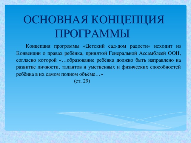 ОСНОВНАЯ КОНЦЕПЦИЯ ПРОГРАММЫ Концепция программы «Детский сад-дом радости» исходит из Конвенции о правах ребёнка, принятой Генеральной Ассамблеей ООН, согласно которой «…образование ребёнка должно быть направлено на развитие личности, талантов и умственных и физических способностей ребёнка в их самом полном объёме…»  (ст. 29)