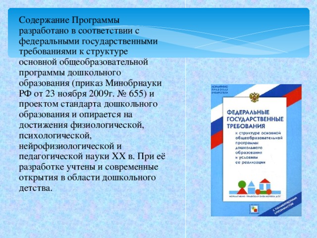 Содержание Программы разработано в соответствии с федеральными государственными требованиями к структуре основной общеобразовательной программы дошкольного образования (приказ Минобрнауки РФ от 23 ноября 2009г. № 655) и проектом стандарта дошкольного образования и опирается на достижения физиологической, психологической, нейрофизиологической и педагогической науки XX в. При её разработке учтены и современные открытия в области дошкольного детства.