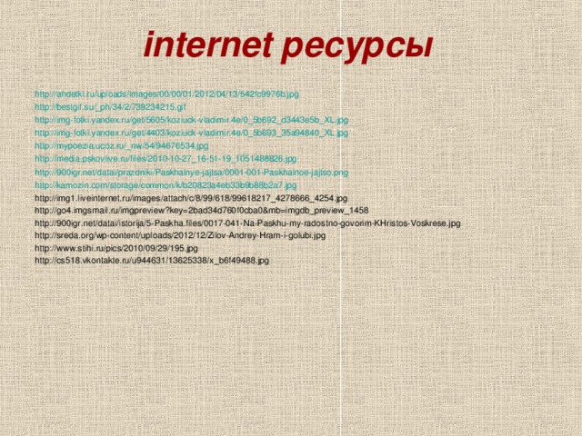 internet ресурсы  http://ahdetki.ru/uploads/images/00/00/01/2012/04/13/542fc9976b.jpg http://bestgif.su/_ph/34/2/739234215.gif http://img-fotki.yandex.ru/get/5605/koziuck-vladimir.4e/0_5b692_d3443e5b_XL.jpg http://img-fotki.yandex.ru/get/4403/koziuck-vladimir.4e/0_5b693_35a94840_XL.jpg http://mypoezia.ucoz.ru/_nw/54/94676534.jpg http://media.pskovlive.ru/files/2010-10-27_16-51-19_1051488826.jpg http://900igr.net/datai/prazdniki/Paskhalnye-jajtsa/0001-001-Paskhalnoe-jajtso.png http://kamozin.com/storage/common/k/b20823a4eb33b9b88b2a7.jpg http://img1.liveinternet.ru/images/attach/c/8/99/618/99618217_4278666_4254.jpg http://go4.imgsmail.ru/imgpreview?key=2bad34d760f0cba0&mb=imgdb_preview_1458 http://900igr.net/datai/istorija/5-Paskha.files/0017-041-Na-Paskhu-my-radostno-govorim-KHristos-Voskrese.jpg http://sreda.org/wp-content/uploads/2012/12/Zilov-Andrey-Hram-i-golubi.jpg http://www.stihi.ru/pics/2010/09/29/195.jpg http://cs518.vkontakte.ru/u944631/13625338/x_b6f49488.jpg