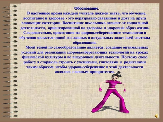 Обоснование. В настоящее время каждый учитель должен знать, что обучение, воспитание и здоровье - это неразрывно связанные и друг на друга влияющие категории. Воспитание школьника зависит от социальной деятельности, ориентированной на здоровье и здоровый образ жизни. Следовательно, ориентация на здоровьесберегающие технологии в обучении является одной из главных и актуальных задач всей системы образования. Моей темой по самообразованию является: создание оптимальных условий для реализации здоровьесберегающих технологий на уроках физической культуры и во внеурочной деятельности. Поэтому свою работу я стараюсь строить с учениками, учителями и родителями таким образом, чтобы здоровьесбережение в этой деятельности являлось главным приоритетом.