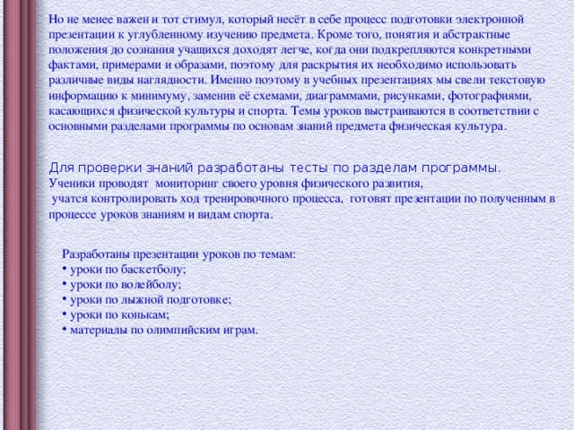 Но не менее важен и тот стимул, который несёт в себе процесс подготовки электронной презентации к углубленному изучению предмета. Кроме того, понятия и абстрактные положения до сознания учащихся доходят легче, когда они подкрепляются конкретными фактами, примерами и образами, поэтому для раскрытия их необходимо использовать различные виды наглядности. Именно поэтому в учебных презентациях мы свели текстовую информацию к минимуму, заменив её схемами, диаграммами, рисунками, фотографиями, касающихся физической культуры и спорта. Темы уроков выстраиваются в соответствии с основными разделами программы по основам знаний предмета физическая культура. Для проверки знаний разработаны тесты по разделам программы. Ученики проводят мониторинг своего уровня физического развития, учатся контролировать ход тренировочного процесса, готовят презентации по полученным в процессе уроков знаниям и видам спорта. Разработаны презентации уроков по темам: