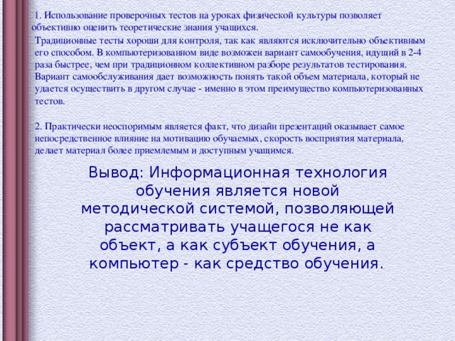 1. Использование проверочных тестов на уроках физической культуры позволяет объективно оценить теоретические знания учащихся. Традиционные тесты хороши для контроля, так как являются исключительно объективным его способом. В компьютеризованном виде возможен вариант самообучения, идущий в 2-4 раза быстрее, чем при традиционном коллективном разборе результатов тестирования. Вариант самообслуживания дает возможность понять такой объем материала, который не удается осуществить в другом случае - именно в этом преимущество компьютеризованных тестов. 2. Практически неоспоримым является факт, что дизайн презентаций оказывает самое непосредственное влияние на мотивацию обучаемых, скорость восприятия материала, делает материал более приемлемым и доступным учащимся. Вывод: Информационная технология обучения является новой методической системой, позволяющей рассматривать учащегося не как объект, а как субъект обучения, а компьютер - как средство обучения.