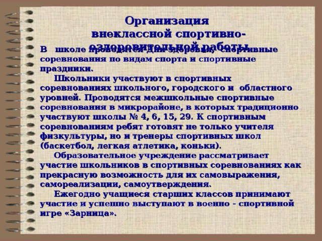 Организация  внеклассной спортивно-оздоровительной работы В школе проводятся Дни здоровья, спортивные соревнования по видам спорта и спортивные праздники.  Школьники участвуют в спортивных соревнованиях школьного, городского и областного уровней. Проводятся межшкольные спортивные соревнования в микрорайоне, в которых традиционно участвуют школы № 4, 6, 15, 29. К спортивным соревнованиям ребят готовят не только учителя физкультуры, но и тренеры спортивных школ (баскетбол, легкая атлетика, коньки).  Образовательное учреждение рассматривает участие школьников в спортивных соревнованиях как прекрасную возможность для их самовыражения, самореализации, самоутверждения.  Ежегодно учащиеся старших классов принимают участие и успешно выступают в военно - спортивной игре «Зарница».