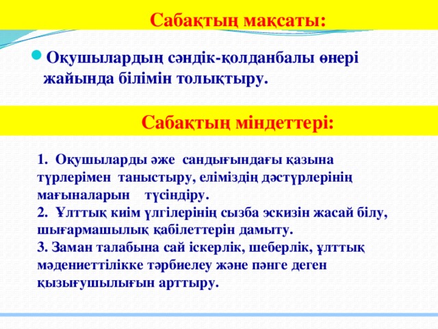 Сабақтың мақсаты:  Оқушылардың сәндік-қолданбалы өнері жайында білімін толықтыру.   Сабақтың міндеттері:  1. Оқушыларды әже сандығындағы қазына түрлерімен таныстыру, еліміздің дәстүрлерінің мағыналарын түсіндіру. 2. Ұлттық киім үлгілерінің сызба эскизін жасай білу, шығармашылық қабілеттерін дамыту. 3. Заман талабына сай іскерлік, шеберлік, ұлттық мәдениеттілікке тәрбиелеу және пәнге деген қызығушылығын арттыру.