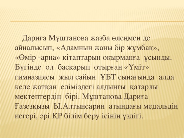 Дариға Мұштанова жазба өлеңмен де айналысып, «Адамның жаны бір жұмбақ», «Өмір -арна» кітаптарын оқырманға ұсынды. Бүгінде ол басқарып отырған «Үміт» гимназиясы жыл сайын ҰБТ сынағында алда келе жатқан еліміздегі алдыңғы қатарлы мектептердің бірі. Мұштанова Дариға Ғазезқызы Ы.Алтынсарин атындағы медальдің иегері, әрі ҚР білім беру ісінің үздігі.