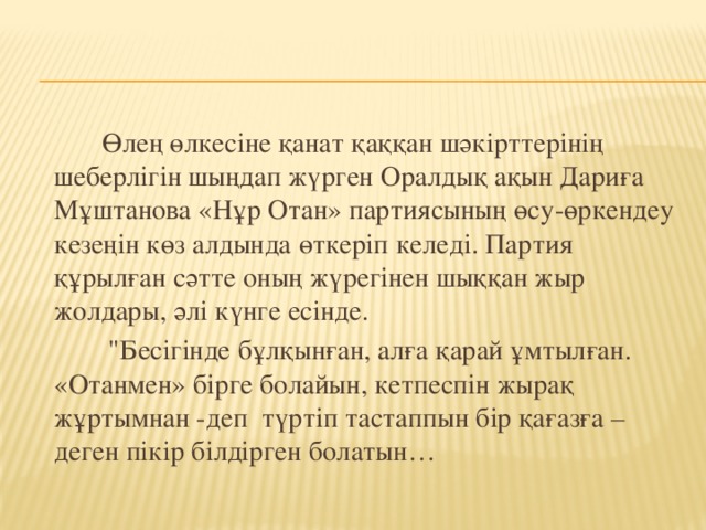 Өлең өлкесіне қанат қаққан шәкірттерінің шеберлігін шыңдап жүрген Оралдық ақын Дариға Мұштанова «Нұр Отан» партиясының өсу-өркендеу кезеңін көз алдында өткеріп келеді. Партия құрылған сәтте оның жүрегінен шыққан жыр жолдары, әлі күнге есінде.  