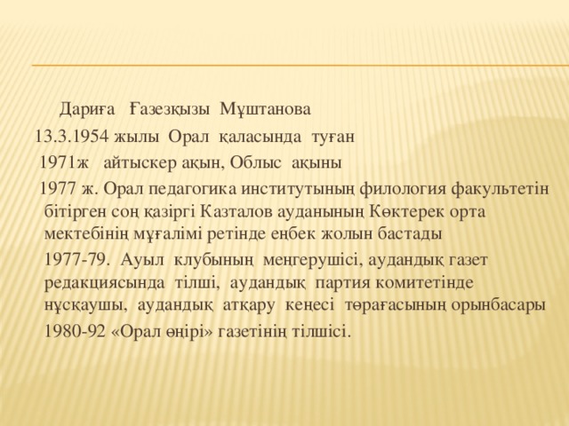 Дариға Ғазезқызы Мұштанова  13.3.1954 жылы Орал қаласында туған  1971ж айтыскер ақын, Облыс ақыны  1977 ж. Орал педагогика институтының филология факультетін бітірген соң қазіргі Казталов ауданының Көктерек орта мектебінің мұғалімі ретінде еңбек жолын бастады  1977-79. Ауыл клубының меңгерушісі, аудандық газет редакциясында тілші, аудандық партия комитетінде нұсқаушы, аудандық атқару кеңесі төрағасының орынбасары  1980-92 «Орал өңірі» газетінің тілшісі.