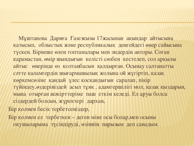 Мұштанова Дариға Ғазезқызы 17жасынан ақындар айтысына қатысып, облыстық және республикалық деңгейдегі өнер сайысына түскен. Бірнеше өлең топтамалары мен әндердің авторы. Соған қарамастан, өмір шындығын келісті сөзбен кестелеп, сол арқылы айтыс өнерінде өз қолтаңбасын қалдырған. Осынау салтанатты сәтте қаламгердің шығармашылық жолына ой жүгіртіп, қазақ көркемсөзіне қандай үлес қосқандығын саралап, пікір түйіндеу,өздеріңіздей асыл тұяқ , адамгершілігі мол, қазақ қыздарын, мына отырған шәкірттеріме паш еткім келеді. Ел аруы болса сіздердей болсын, жүректері дархан, Бір қолмен бесік тербетсеңіздер, Бір қолмен ел тербеткен – деген міне осы болар,мен осыны оқушыларыма түсіндіруді, өзімнің парызым деп санадым.