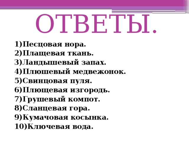 ОТВЕТЫ. 1)Песцовая нора. 2)Плащевая ткань. 3)Ландышевый  запах. 4)Плюшевый медвежонок. 5)Свинцовая пуля. 6)Плющевая изгородь. 7)Грушевый компот. 8)Сланцевая гора. 9)Кумачовая косынка. 10)Ключевая вода.