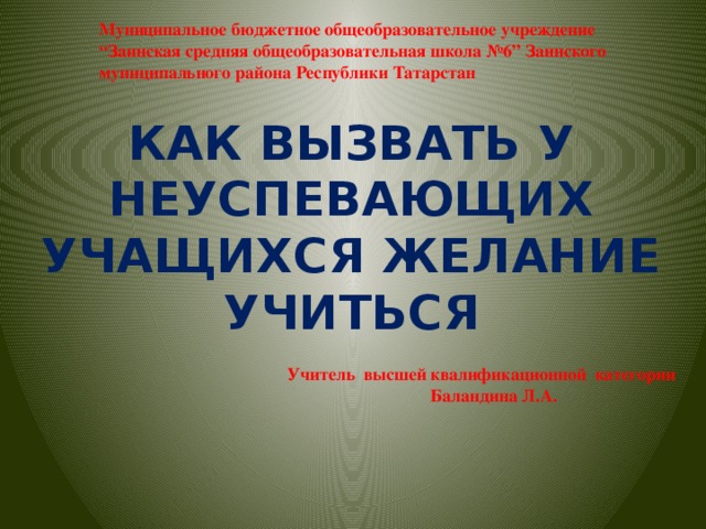 Муниципальное бюджетное общеобразовательное учреждение “Заинская средняя общеобразовательная школа №6” Заинского муниципального района Республики Татарстан КАК ВЫЗВАТЬ У НЕУСПЕВАЮЩИХ УЧАЩИХСЯ ЖЕЛАНИЕ УЧИТЬСЯ Учитель высшей квалификационной категории  Баландина Л.А.