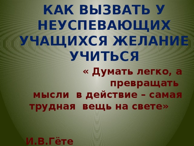 КАК ВЫЗВАТЬ У НЕУСПЕВАЮЩИХ УЧАЩИХСЯ ЖЕЛАНИЕ УЧИТЬСЯ « Думать легко, а превращать  мысли в действие – самая  трудная вещь на свете»  И.В.Гёте