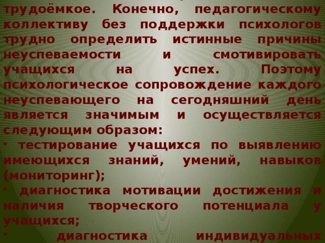 Причины недостаточной успешности учения у каждого ребёнка свои. Выявление этих причин – дело трудоёмкое. Конечно, педагогическому коллективу без поддержки психологов трудно определить истинные причины неуспеваемости и смотивировать учащихся на успех. Поэтому психологическое сопровождение каждого неуспевающего на сегодняшний день является значимым и осуществляется следующим образом: