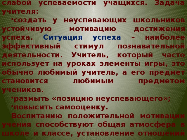 Несформированность учебной мотивации является одной из причин слабой успеваемости учащихся. Задача учителя: создать у неуспевающих школьников устойчивую мотивацию достижения успеха. Ситуация успеха – наиболее эффективный стимул познавательной деятельности. Учитель, который часто использует на уроках элементы игры, это обычно любимый учитель, а его предмет становится любимым предметом учеников. размыть «позицию неуспевающего»; повысить самооценку. Воспитанию положительной мотивации учения способствуют общая атмосфера в школе и классе, установление отношений сотрудничества между учителем и учеником.