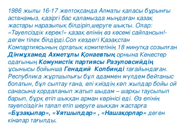 1986 жылы 16-17 желтоқсанда Алматы қаласы бұрынғы астанамыз, қазіргі бас қаламызда мыңдаған қазақ жастары наразылық білдіріп,шеруге шықты. Олар: «Тәуелсіздік керек!» қазақ елінің өз көсемі сайлансын!-деген тілек білдірді.Сол кездегі Қазақстан Компартиясының орталық комитетінің 18 минутқа созылған Дінмұхамед Ахметұлы Қонаевтың орнына Кеңестер одағының Комунистік партиясы Разуловсийдің ұсынысы бойынша Генадий  Колбинді тағайындаған.   Республика жұртшылығы бұл адаммен мүлдем бейтаныс болатын, бұл сылтау ғана, елі киіздің көп жылдар бойы ой санасына қордаланып жатып шыдам – шарқы таусылып барып, бұрқ етіп шыққан арман көрінісі еді. Өз елінің тәуелсіздігін талап етіп шеруге шыққан жастарға «Бұзақылар», «Ұятшылдар» , «Нашақорлар» деген кінәлар тағылды .