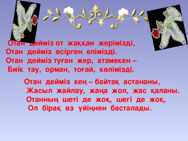 Отан дейміз от жаққан жерімізді,  Отан дейміз өсірген елімізді.  Отан дейміз туған жер, атамекен –  Биік тау, орман, тоғай, көлімізді.   Отан дейміз кең – байтақ астананы,  Жасыл жайлау, жаңа жол, жас қаланы.  Отанның шеті де жоқ, шегі де жоқ,  Ол бірақ өз үйіңнен басталады.