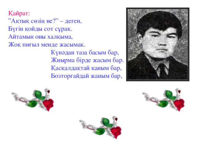 Қайрат: ” Ақтық сөзің не?” – деген, Бүгін қойды сот сұрақ. Айтамын оны халқыма, Жоқ пиғыл менде жасымақ.  Күнәдан таза басым бар,  Жиырма бірде жасым бар.  Қасқалдақтай қаным бар,  Бозторғайдай жаным бар,