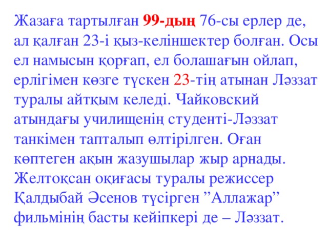 Жазаға тартылған 99-дың 76-сы ерлер де, ал қалған 23-і қыз-келіншектер болған. Осы ел намысын қорғап, ел болашағын ойлап, ерлігімен көзге түскен 23 -тің атынан Ләззат туралы айтқым келеді. Чайковский атындағы училищенің студенті-Ләззат танкімен тапталып өлтірілген. Оған көптеген ақын жазушылар жыр арнады. Желтоқсан оқиғасы туралы режиссер Қалдыбай Әсенов түсірген ”Аллажар” фильмінің басты кейіпкері де – Ләззат.