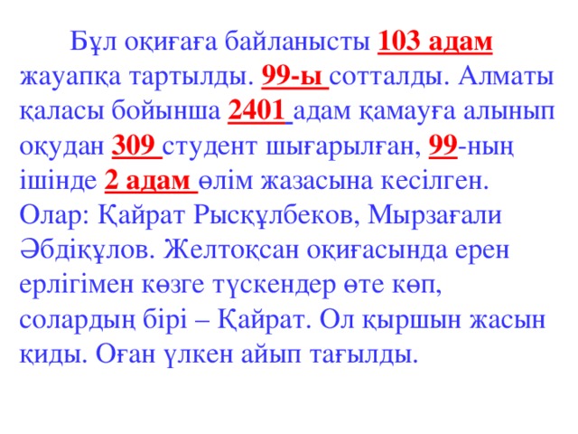 Бұл оқиғаға байланысты 103 адам жауапқа тартылды. 99-ы сотталды. Алматы қаласы бойынша 2401  адам қамауға алынып оқудан 309 студент шығарылған, 99 -ның ішінде 2 адам өлім жазасына кесілген. Олар: Қайрат Рысқұлбеков, Мырзағали Әбдіқұлов. Желтоқсан оқиғасында ерен ерлігімен көзге түскендер өте көп, солардың бірі – Қайрат. Ол қыршын жасын қиды. Оған үлкен айып тағылды.