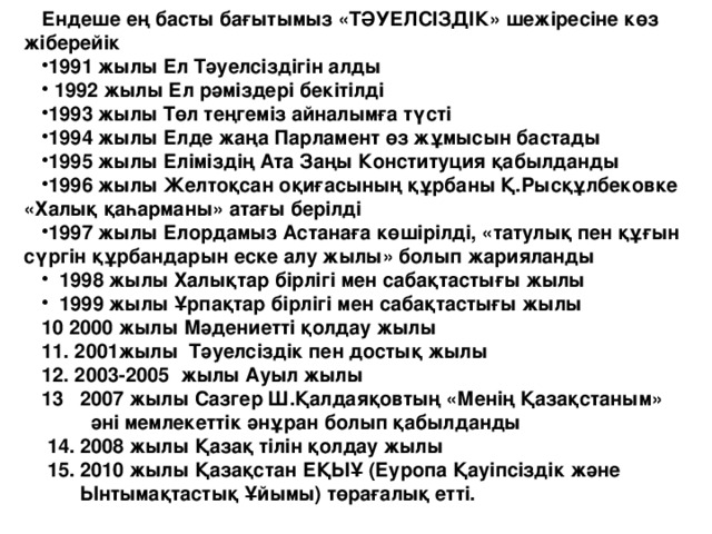 Ендеше ең басты бағытымыз «ТӘУЕЛСІЗДІК» шежіресіне көз жіберейік 1991 жылы Ел Тәуелсіздігін алды  1992 жылы Ел рәміздері бекітілді 1993 жылы Төл теңгеміз айналымға түсті 1994 жылы Елде жаңа Парламент өз жұмысын бастады 1995 жылы Еліміздің Ата Заңы Конституция қабылданды 1996 жылы Желтоқсан оқиғасының құрбаны Қ.Рысқұлбековке «Халық қаһарманы» атағы берілді 1997 жылы Елордамыз Астанаға көшірілді, «татулық пен құғын сүргін құрбандарын еске алу жылы» болып жарияланды  1998 жылы Халықтар бірлігі мен сабақтастығы жылы  1999 жылы Ұрпақтар бірлігі мен сабақтастығы жылы 10 2000 жылы Мәдениетті қолдау жылы 11. 2001жылы Тәуелсіздік пен достық жылы 12. 2003-2005 жылы Ауыл жылы 13 2007 жылы Сазгер Ш.Қалдаяқовтың «Менің Қазақстаным»  әні мемлекеттік әнұран болып қабылданды  14. 2008 жылы Қазақ тілін қолдау жылы  15. 2010 жылы Қазақстан ЕҚЫҰ (Еуропа Қауіпсіздік және  Ынтымақтастық Ұйымы) төрағалық етті.