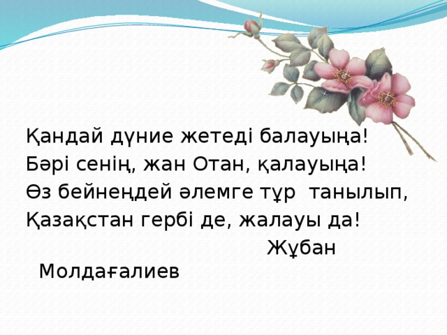 Қандай дүние жетеді балауыңа! Бәрі сенің, жан Отан, қалауыңа! Өз бейнеңдей әлемге тұр танылып, Қазақстан гербі де, жалауы да!  Жұбан Молдағалиев