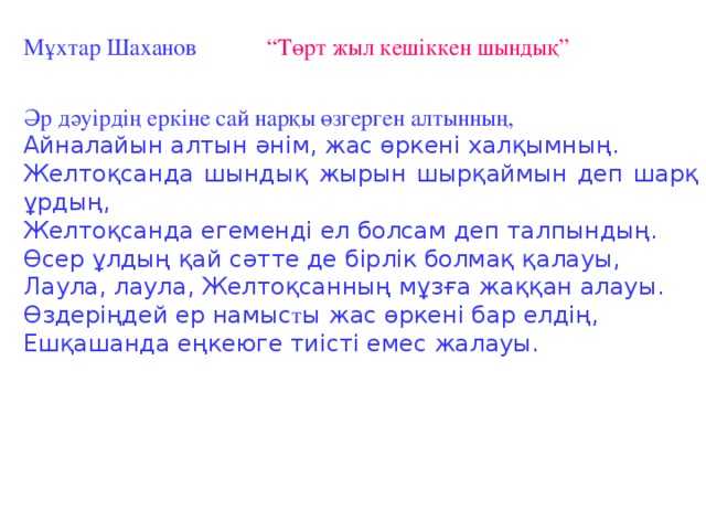 Мұхтар Шаханов “Төрт жыл кешіккен шындық” Әр дәуірдің еркіне сай нарқы өзгерген алтынның, Айналайын алтын әнім, жас өркені халқымның. Желтоқсанда шындық жырын шырқаймын деп шарқ ұрдың, Желтоқсанда егеменді ел болсам деп талпындың. Өсер ұлдың қай сәтте де бірлік болмақ қалауы, Лаула, лаула, Желтоқсанның мұзға жаққан алауы. Өздеріңдей ер намыс т ы жас өркені бар елдің, Ешқашанда еңкеюге тиісті емес жалауы.