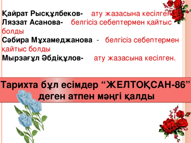 Қайрат Рысқұлбеков- ату жазасына кесілген Ляззат Асанова- белгісіз себептермен қайтыс болды Сәбира Мұхамеджанова - белгісіз себептермен қайтыс болды Мырзағұл Әбдіқұлов- ату жазасына кесілген. Тарихта бұл есімдер “ЖЕЛТОҚСАН-86” деген атпен мәңгі қалды