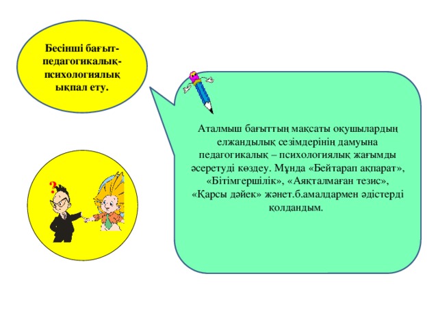 Бесінші бағыт-педагогикалық-психологиялық ықпал ету. Аталмыш бағыттың мақсаты оқушылардың елжандылық сезімдерінің дамуына педагогикалық – психологиялық жағымды әсеретуді көздеу. Мұнда «Бейтарап ақпарат», «Бітімгершілік», «Аяқталмаған тезис», «Қарсы дәйек» жәнет.б.амалдармен әдістерді қолдандым. ?