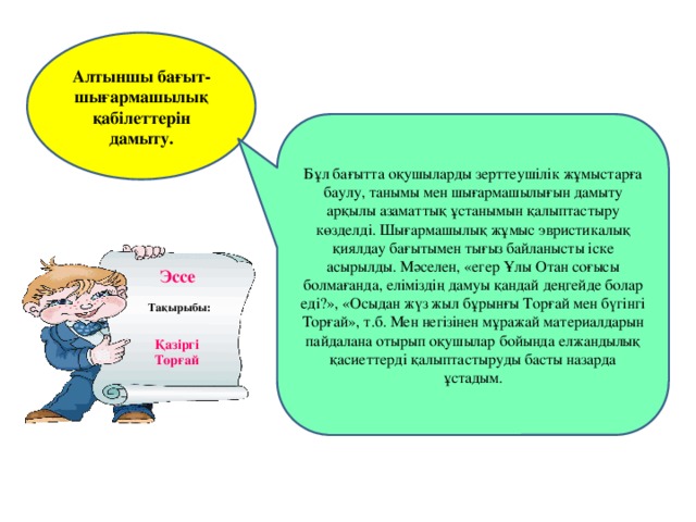 Алтыншы бағыт-шығармашылық қабілеттерін дамыту. Бұл бағытта оқушыларды зерттеушілік жұмыстарға баулу, танымы мен шығармашылығын дамыту арқылы азаматтық ұстанымын қалыптастыру көзделді. Шығармашылық жұмыс эвристикалық қиялдау бағытымен тығыз байланысты іске асырылды. Мәселен, «егер Ұлы Отан соғысы болмағанда, еліміздің дамуы қандай деңгейде болар еді?», «Осыдан жүз жыл бұрынғы Торғай мен бүгінгі Торғай», т.б. Мен негізінен мұражай материалдарын пайдалана отырып оқушылар бойында елжандылық қасиеттерді қалыптастыруды басты назарда ұстадым. Эссе  Тақырыбы: Қазіргі Торғай