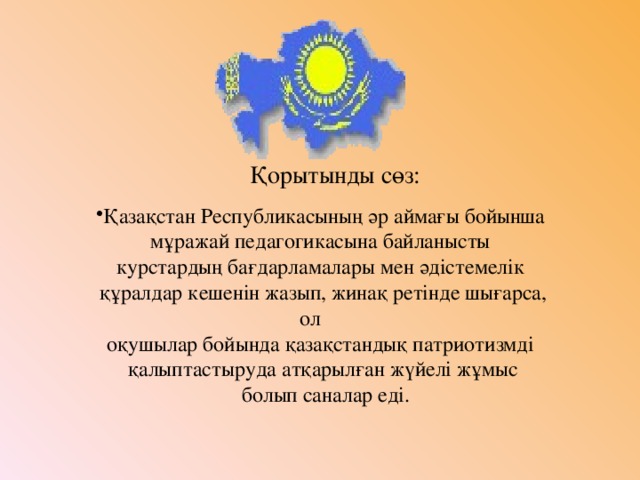 Қорытынды сөз: Қазақстан Республикасының әр аймағы бойынша мұражай педагогикасына байланысты курстардың бағдарламалары мен әдістемелік құралдар кешенін жазып, жинақ ретінде шығарса, ол оқушылар бойында қазақстандық патриотизмді қалыптастыруда атқарылған жүйелі жұмыс  болып саналар еді.