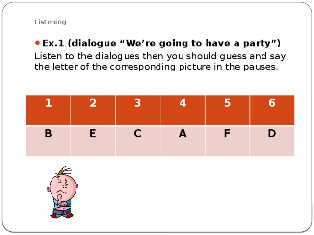 Listening Ex.1 (dialogue “We’re going to have a party”) Listen to the dialogues then you should guess and say the letter of the corresponding picture in the pauses . 1 2 B E 3 4 C A 5 6 F D