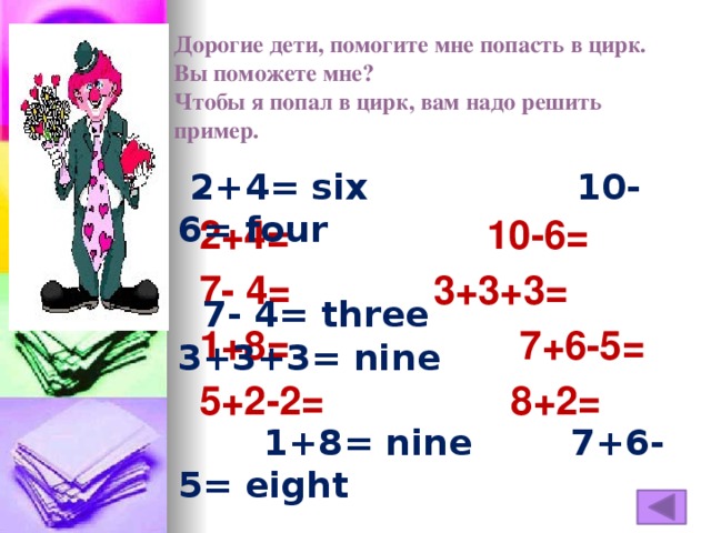 Дорогие дети, помогите мне попасть в цирк.  Вы поможете мне?  Чтобы я попал в цирк, вам надо решить пример.  2+4= six 10-6= four   7- 4= three 3+3+3= nine   1+8= nine 7+6-5= eight   5+2-2= five 8+2= ten  2+4= 10-6=  7- 4= 3+3+3=  1+8= 7+6-5=  5+2-2= 8+2=