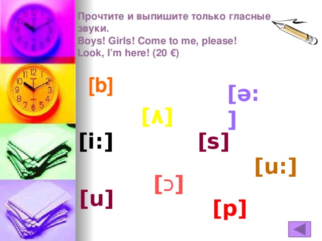 Прочтите и выпишите только гласные звуки.  Boys! Girls! Come to me, please!  Look, I’m here! (20 €)     [b] [ə:] [ ٨ ] [i:] [s] [u:] [ כ ] [u] [p]