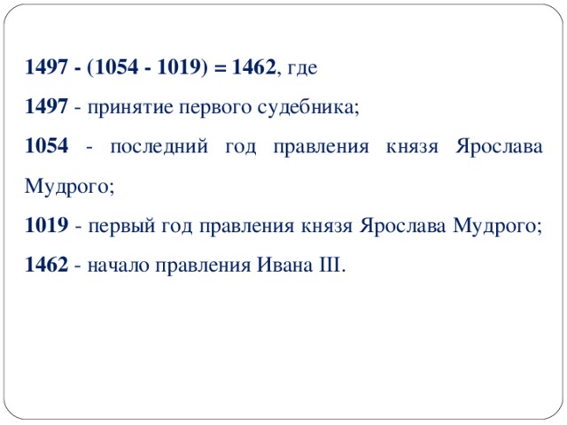 1497 - (1054 - 1019) = 1462 , где 1497 - принятие первого судебника; 1054 - последний год правления князя Ярослава Мудрого; 1019 - первый год правления князя Ярослава Мудрого; 1462 - начало правления Ивана III.