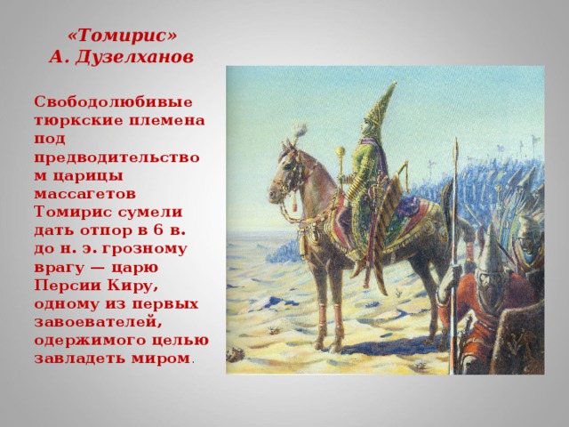 «Томирис»  А. Дузелханов   Свободолюбивые тюркские племена под предводительством царицы массагетов Томирис сумели дать отпор в 6 в. до н. э. грозному врагу — царю Персии Киру, одному из первых завоевателей, одержимого целью завладеть миром .