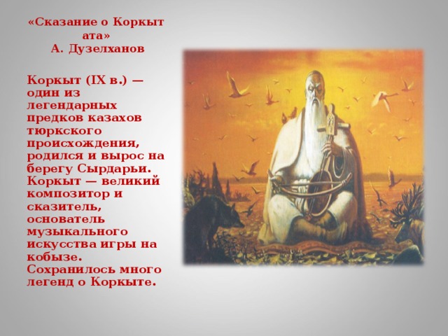 «Сказание о Коркыт ата»  А. Дузелханов   Коркыт (IX в.) — один из легендарных предков казахов тюркского происхождения, родился и вырос на берегу Сырдарьи. Коркыт — великий композитор и сказитель, основатель музыкального искусства игры на кобызе. Сохранилось много легенд о Коркыте.