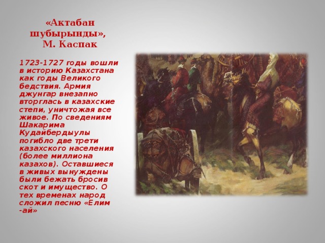 «Актабан шубырынды»,  М. Каспак    1723-1727 годы вошли в историю Казахстана как годы Великого бедствия. Армия джунгар внезапно вторглась в казахские степи, уничтожая все живое. По сведениям Шакарима Кудайбердыулы погибло две трети казахского населения (более миллиона казахов). Оставшиеся в живых вынуждены были бежать бросив скот и имущество. О тех временах народ сложил песню «Елим -ай»