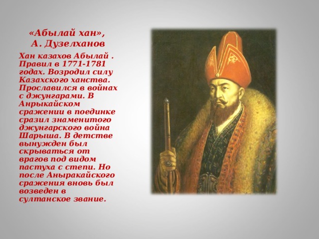 «Абылай хан»,  А. Дузелханов Хан казахов Абылай . Правил в 1771-1781 годах. Возродил силу Казахского ханства. Прославился в войнах с джунгарами. В Анрыкайском сражении в поединке сразил знаменитого джунгарского война Шарыша. В детстве вынужден был скрываться от врагов под видом пастуха с степи. Но после Аныракайского сражения вновь был возведен в султанское звание.