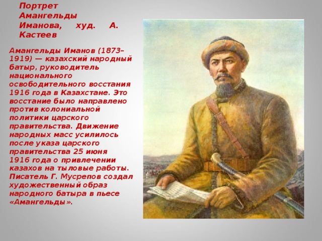 Портрет Амангельды Иманова, худ. А. Кастеев   Амангельды Иманов (1873–1919) — казахский народный батыр, руководитель национального освободительного восстания 1916 года в Казахстане. Это восстание было направлено против колониальной политики царского правительства. Движение народных масс усилилось после указа царского правительства 25 июня 1916 года о привлечении казахов на тыловые работы. Писатель Г. Мусрепов создал художественный образ народного батыра в пьесе «Амангельды».