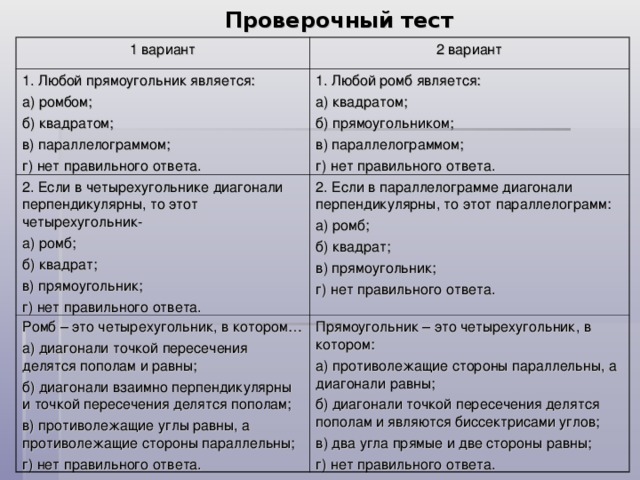 Проверочный тест 1 вариант 2 вариант 1. Любой прямоугольник является: а) ромбом; б) квадратом; в) параллелограммом; г) нет правильного ответа. 1. Любой ромб является: а) квадратом; б) прямоугольником; в) параллелограммом; г) нет правильного ответа. 2. Если в четырехугольнике диагонали перпендикулярны, то этот четырехугольник- а) ромб; б) квадрат; в) прямоугольник; г) нет правильного ответа. 2. Если в параллелограмме диагонали перпендикулярны, то этот параллелограмм: а) ромб; б) квадрат; в) прямоугольник; г) нет правильного ответа. Ромб – это четырехугольник, в котором… а) диагонали точкой пересечения делятся пополам и равны; б) диагонали взаимно перпендикулярны и точкой пересечения делятся пополам; в) противолежащие углы равны, а противолежащие стороны параллельны; г) нет правильного ответа. Прямоугольник – это четырехугольник, в котором: а) противолежащие стороны параллельны, а диагонали равны; б) диагонали точкой пересечения делятся пополам и являются биссектрисами углов; в) два угла прямые и две стороны равны; г) нет правильного ответа.