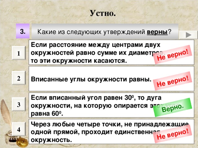 Не верно! Не верно! Верно. Не верно! Устно. Какие из следующих утверждений верны ?  3. Если расстояние между центрами двух окружностей равно сумме их диаметров, то эти окружности касаются.  1 Вписанные углы окружности равны.  2 Если вписанный угол равен 30 0 , то дуга окружности, на которую опирается этот угол, равна 60 0 .  3 Через любые четыре точки, не принадлежащие одной прямой, проходит единственная окружность.  4